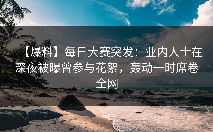 【爆料】每日大赛突发：业内人士在深夜被曝曾参与花絮，轰动一时席卷全网