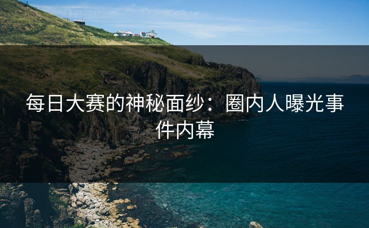 每日大赛的神秘面纱：圈内人曝光事件内幕