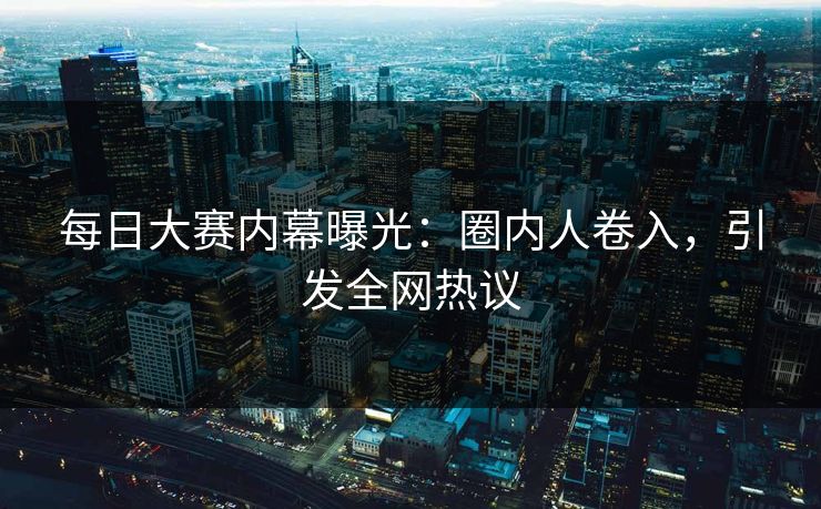 每日大赛内幕曝光：圈内人卷入，引发全网热议