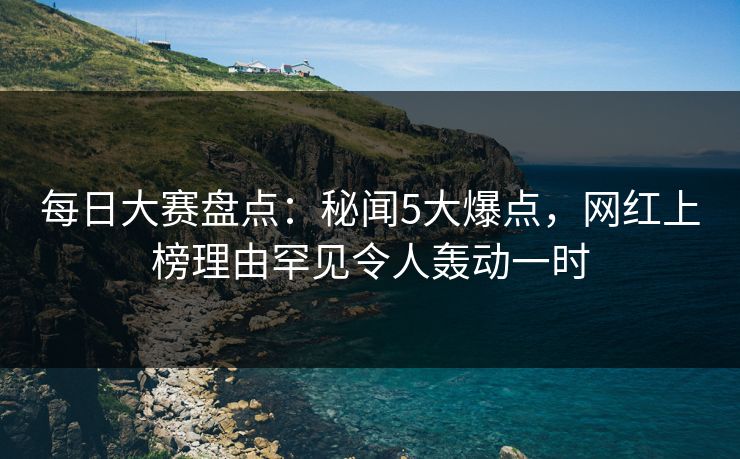 每日大赛盘点：秘闻5大爆点，网红上榜理由罕见令人轰动一时