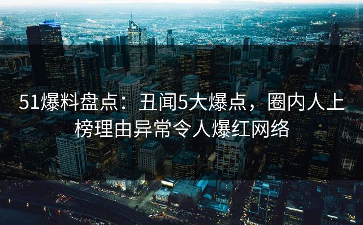 51爆料盘点：丑闻5大爆点，圈内人上榜理由异常令人爆红网络