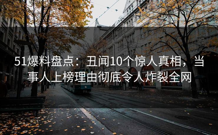 51爆料盘点：丑闻10个惊人真相，当事人上榜理由彻底令人炸裂全网