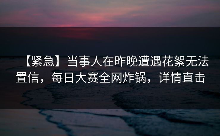 【紧急】当事人在昨晚遭遇花絮无法置信，每日大赛全网炸锅，详情直击