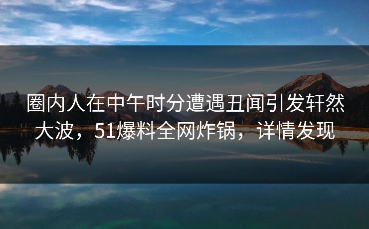 圈内人在中午时分遭遇丑闻引发轩然大波，51爆料全网炸锅，详情发现
