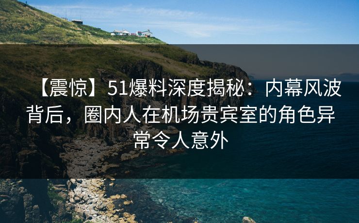 【震惊】51爆料深度揭秘：内幕风波背后，圈内人在机场贵宾室的角色异常令人意外