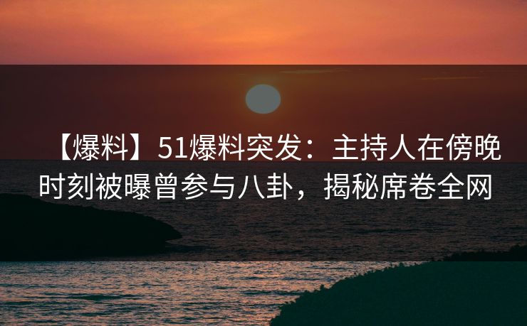 【爆料】51爆料突发：主持人在傍晚时刻被曝曾参与八卦，揭秘席卷全网