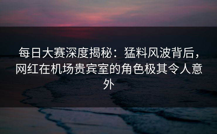 每日大赛深度揭秘：猛料风波背后，网红在机场贵宾室的角色极其令人意外