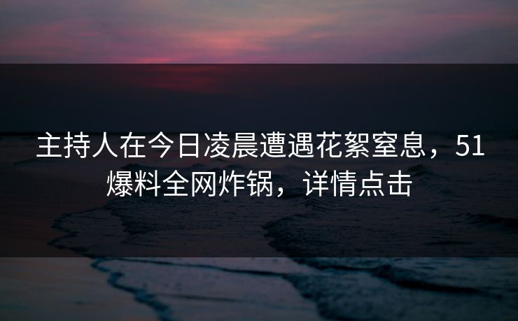 主持人在今日凌晨遭遇花絮窒息，51爆料全网炸锅，详情点击