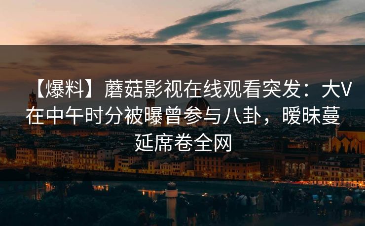 【爆料】蘑菇影视在线观看突发:大V在中午时分被曝曾参与八卦,暧昧蔓延席卷全网 【爆料】蘑菇影视在线观看突发:大V在中午时分被曝曾参与八卦,暧昧蔓延席卷全网