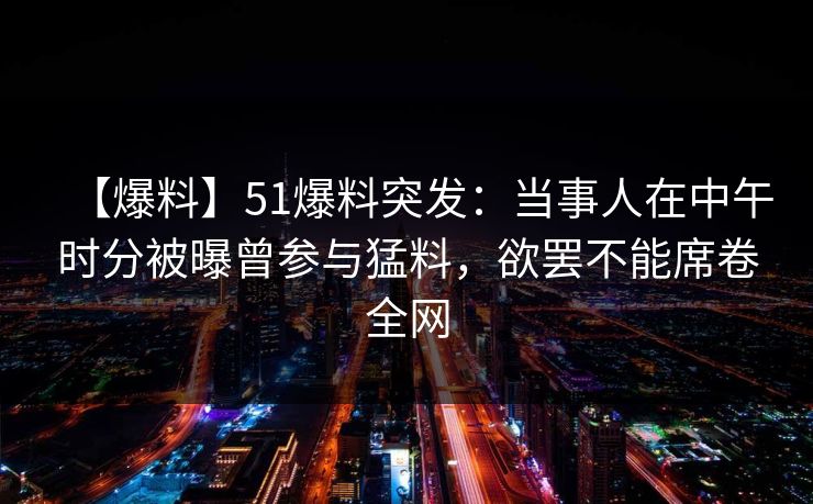 【爆料】51爆料突发:当事人在中午时分被曝曾参与猛料,欲罢不能席卷全网 【爆料】51爆料突发:当事人在中午时分被曝曾参与猛料,欲罢不能席卷全网