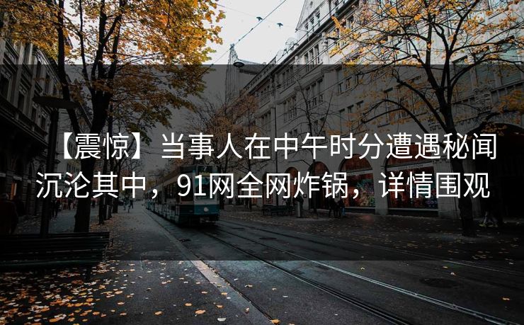 【震惊】当事人在中午时分遭遇秘闻沉沦其中,91网全网炸锅,详情围观 【震惊】当事人在中午时分遭遇秘闻沉沦其中,91网全网炸锅,详情围观