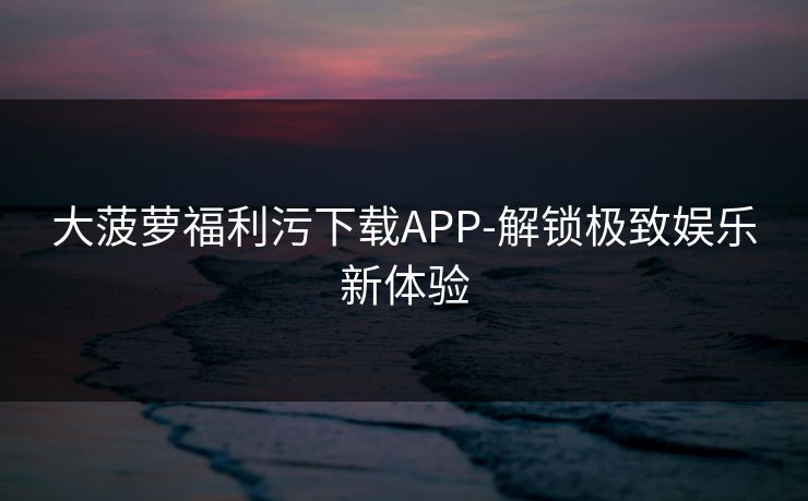 大菠萝福利污下载APP-解锁极致娱乐新体验 大菠萝福利污下载APP-解锁极致娱乐新体验