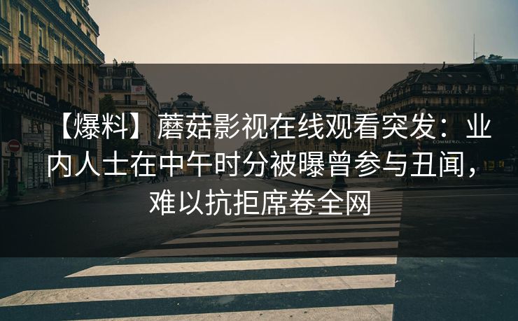 【爆料】蘑菇影视在线观看突发:业内人士在中午时分被曝曾参与丑闻,难以抗拒席卷全网 【爆料】蘑菇影视在线观看突发:业内人士在中午时分被曝曾参与丑闻,难以抗拒席卷全网