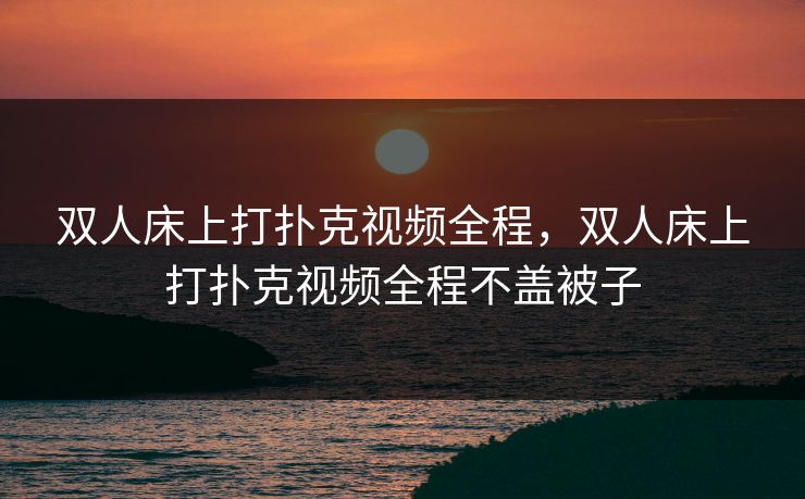 双人床上打扑克视频全程,双人床上打扑克视频全程不盖被子 双人床上打扑克视频全程,双人床上打扑克视频全程不盖被子