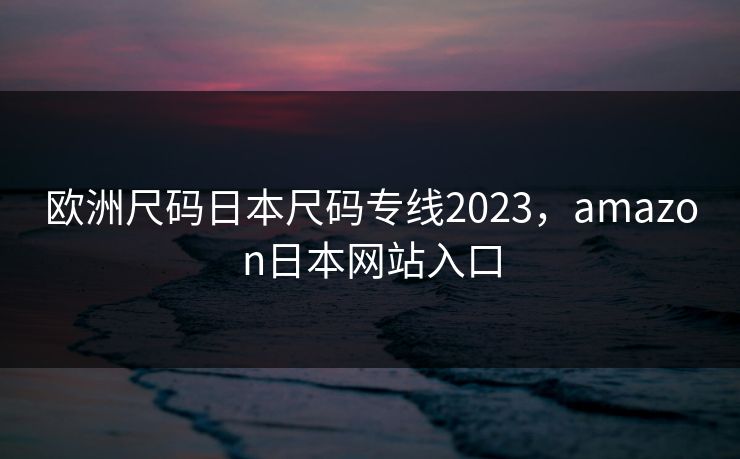 欧洲尺码日本尺码专线2023,amazon日本网站入口 欧洲尺码日本尺码专线2023,amazon日本网站入口