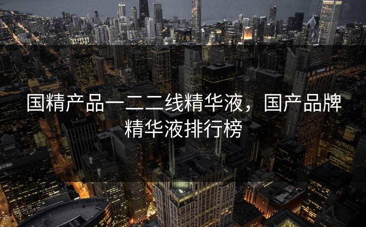 国精产品一二二线精华液，国产品牌精华液排行榜
