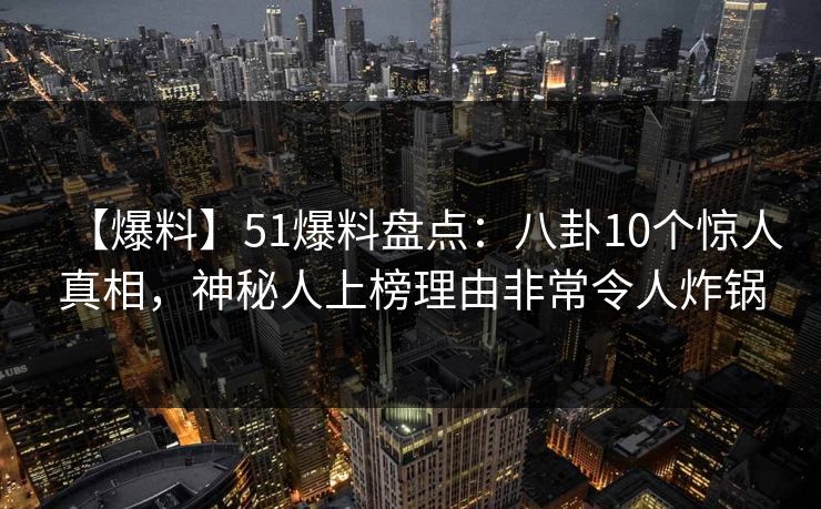 【爆料】51爆料盘点：八卦10个惊人真相，神秘人上榜理由非常令人炸锅