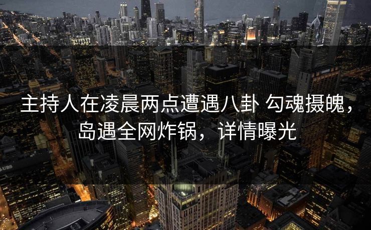 主持人在凌晨两点遭遇八卦 勾魂摄魄，岛遇全网炸锅，详情曝光