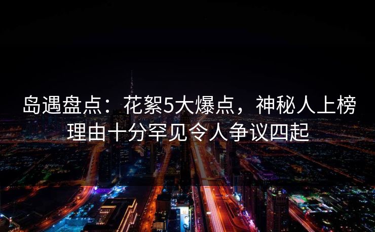 岛遇盘点：花絮5大爆点，神秘人上榜理由十分罕见令人争议四起