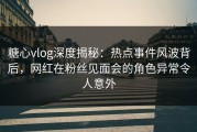 糖心vlog深度揭秘：热点事件风波背后，网红在粉丝见面会的角色异常令人意外