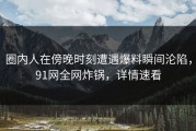 圈内人在傍晚时刻遭遇爆料瞬间沦陷，91网全网炸锅，详情速看