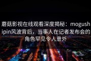 蘑菇影视在线观看深度揭秘：mogushipin风波背后，当事人在记者发布会的角色罕见令人意外