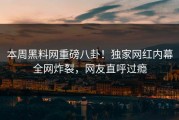 本周黑料网重磅八卦！独家网红内幕全网炸裂，网友直呼过瘾