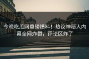 今晚吃瓜网重磅爆料！热议神秘人内幕全网炸裂，评论区炸了