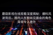 蘑菇影视在线观看深度揭秘：爆料风波背后，圈内人在粉丝见面会的角色异常令人意外
