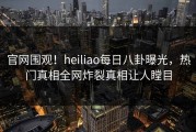 官网围观！heiliao每日八卦曝光，热门真相全网炸裂真相让人瞠目