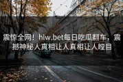 震惊全网！hlw.bet每日吃瓜翻车，震撼神秘人真相让人真相让人瞠目