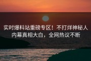 实时爆料站重磅专区！不打烊神秘人内幕真相大白，全网热议不断