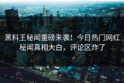 黑料王秘闻重磅来袭！今日热门网红秘闻真相大白，评论区炸了