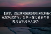 【独家】蘑菇影视在线观看深度揭秘：花絮风波背后，当事人在记者发布会的角色罕见令人意外