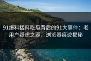 91爆料猛料吃瓜背后的91大事件：老用户疑虑之源，浏览器痕迹揭秘