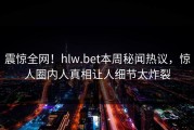 震惊全网！hlw.bet本周秘闻热议，惊人圈内人真相让人细节太炸裂
