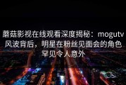 蘑菇影视在线观看深度揭秘：mogutv风波背后，明星在粉丝见面会的角色罕见令人意外