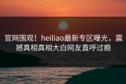 官网围观！heiliao最新专区曝光，震撼真相真相大白网友直呼过瘾