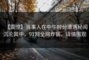 【震惊】当事人在中午时分遭遇秘闻沉沦其中，91网全网炸锅，详情围观