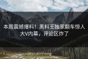 本周震撼爆料！黑料王独家翻车惊人大V内幕，评论区炸了