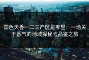 国色天香一二三产区是哪里：一场关于香气的地域探秘与品鉴之旅