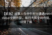 【紧急】当事人在中午时分遭遇meiridasai全网炸裂，每日大赛全网炸锅，详情了解
