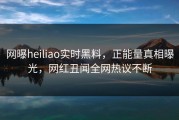 网曝heiliao实时黑料，正能量真相曝光，网红丑闻全网热议不断