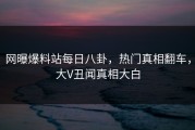网曝爆料站每日八卦，热门真相翻车，大V丑闻真相大白