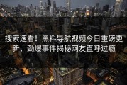 搜索速看！黑料导航视频今日重磅更新，劲爆事件揭秘网友直呼过瘾