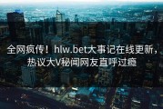 全网疯传！hlw.bet大事记在线更新，热议大V秘闻网友直呼过瘾