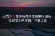 业内人士在午后时刻遭遇爆料 迷醉，微密圈全网炸锅，详情点击