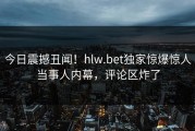 今日震撼丑闻！hlw.bet独家惊爆惊人当事人内幕，评论区炸了