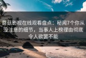 蘑菇影视在线观看盘点：秘闻7个你从没注意的细节，当事人上榜理由彻底令人欲罢不能