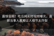 震惊全网！吃瓜网实时视频曝光，震撼当事人真相让人细节太炸裂